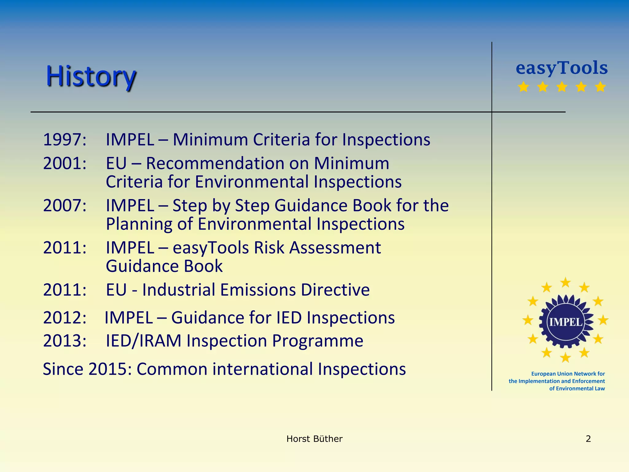 European Union Network for
the Implementation and Enforcement
of Environmental Law
History
1997: IMPEL – Minimum Criteria for Inspections
2001: EU – Recommendation on Minimum
Criteria for Environmental Inspections
2007: IMPEL – Step by Step Guidance Book for the
Planning of Environmental Inspections
2011: IMPEL – easyTools Risk Assessment
Guidance Book
2011: EU - Industrial Emissions Directive
2012: IMPEL – Guidance for IED Inspections
2013: IED/IRAM Inspection Programme
Since 2015: Common international Inspections
easyTools
    
Horst Büther 2
 