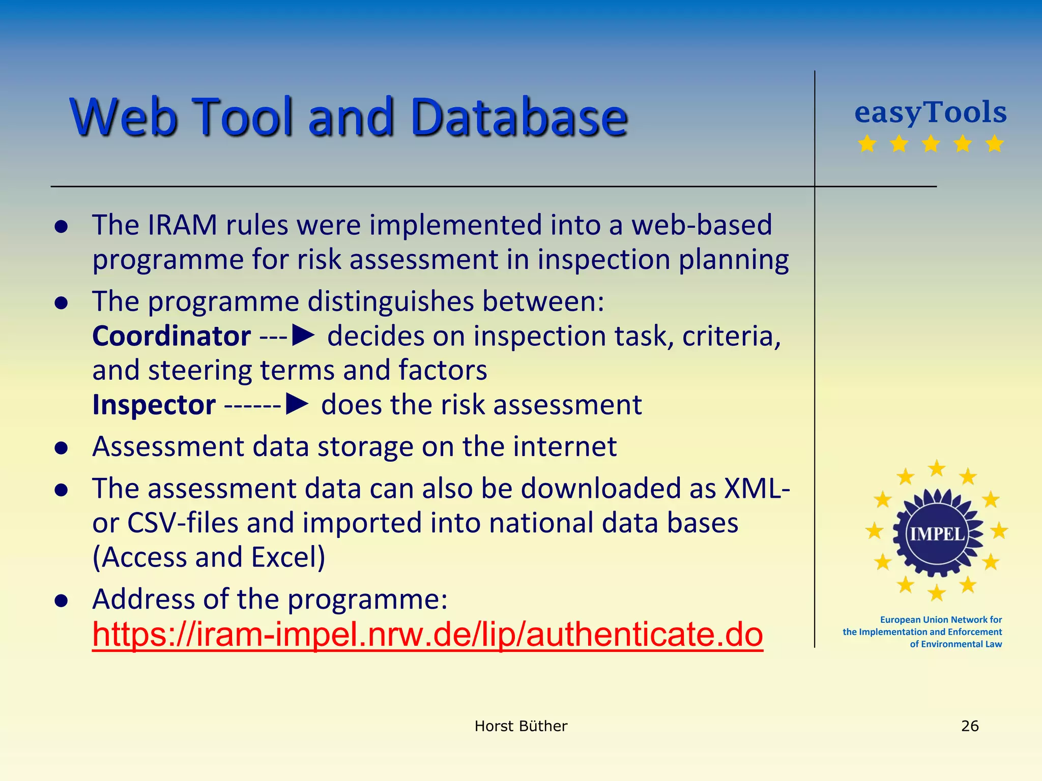 European Union Network for
the Implementation and Enforcement
of Environmental Law
Web Tool and Database
 The IRAM rules were implemented into a web-based
programme for risk assessment in inspection planning
 The programme distinguishes between:
Coordinator ---► decides on inspection task, criteria,
and steering terms and factors
Inspector ------► does the risk assessment
 Assessment data storage on the internet
 The assessment data can also be downloaded as XML-
or CSV-files and imported into national data bases
(Access and Excel)
 Address of the programme:
https://iram-impel.nrw.de/lip/authenticate.do
easyTools
    
Horst Büther 26
 