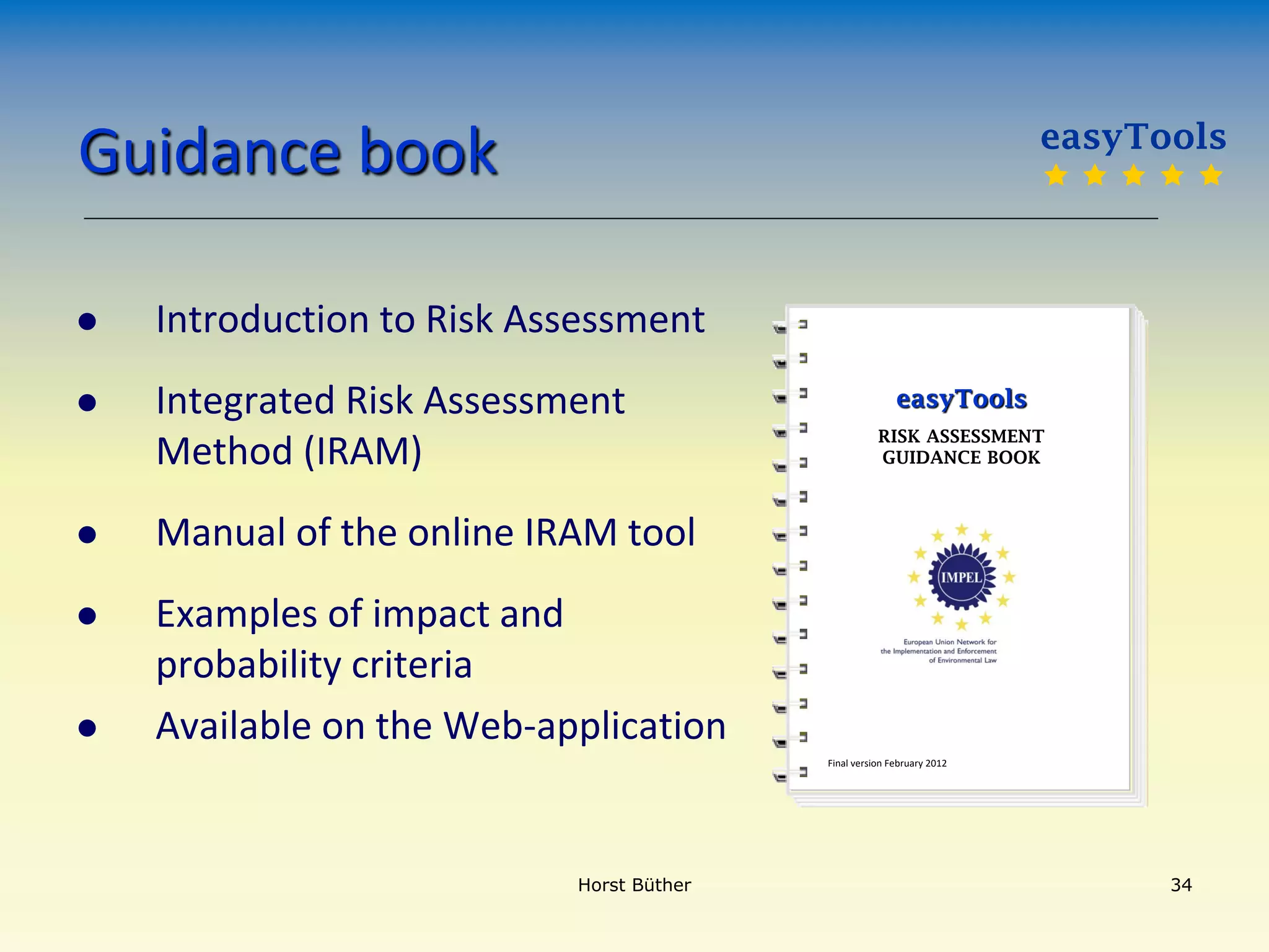 Guidance book
 Introduction to Risk Assessment
 Integrated Risk Assessment
Method (IRAM)
 Manual of the online IRAM tool
 Examples of impact and
probability criteria
 Available on the Web-application
Final version February 2012
easyTools
RISK ASSESSMENT
GUIDANCE BOOK
Horst Büther 34
easyTools
    
 