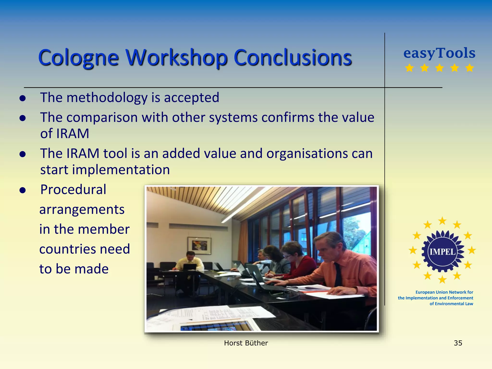 European Union Network for
the Implementation and Enforcement
of Environmental Law
Cologne Workshop Conclusions
 The methodology is accepted
 The comparison with other systems confirms the value
of IRAM
 The IRAM tool is an added value and organisations can
start implementation
 Procedural
arrangements
in the member
countries need
to be made
easyTools
    
Horst Büther 35
 