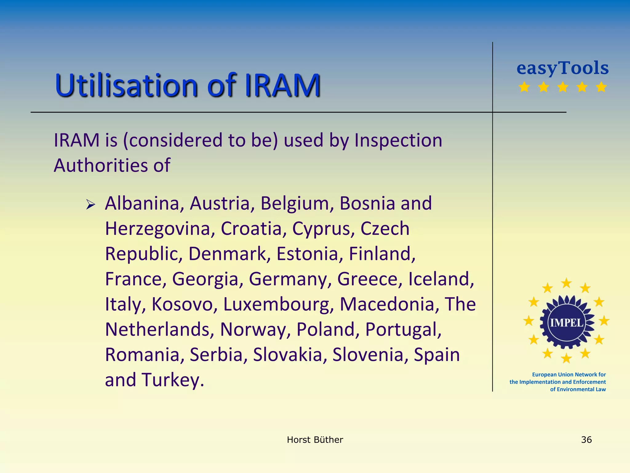 European Union Network for
the Implementation and Enforcement
of Environmental Law
Utilisation of IRAM
IRAM is (considered to be) used by Inspection
Authorities of
 Albanina, Austria, Belgium, Bosnia and
Herzegovina, Croatia, Cyprus, Czech
Republic, Denmark, Estonia, Finland,
France, Georgia, Germany, Greece, Iceland,
Italy, Kosovo, Luxembourg, Macedonia, The
Netherlands, Norway, Poland, Portugal,
Romania, Serbia, Slovakia, Slovenia, Spain
and Turkey.
easyTools
    
Horst Büther 36
 