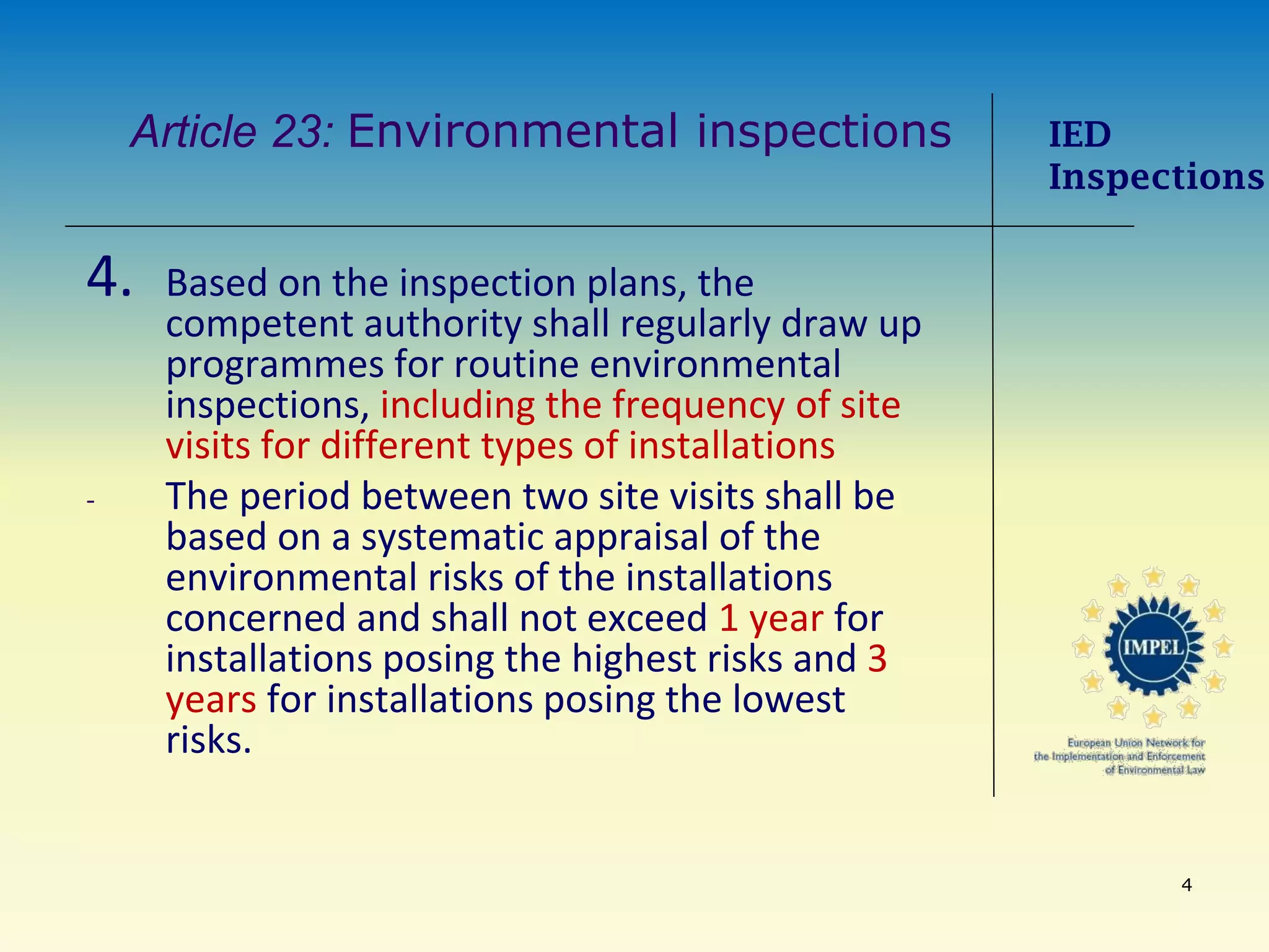 4
Article 23: Environmental inspections
4. Based on the inspection plans, the
competent authority shall regularly draw up
programmes for routine environmental
inspections, including the frequency of site
visits for different types of installations
- The period between two site visits shall be
based on a systematic appraisal of the
environmental risks of the installations
concerned and shall not exceed 1 year for
installations posing the highest risks and 3
years for installations posing the lowest
risks.
IED
Inspections
 