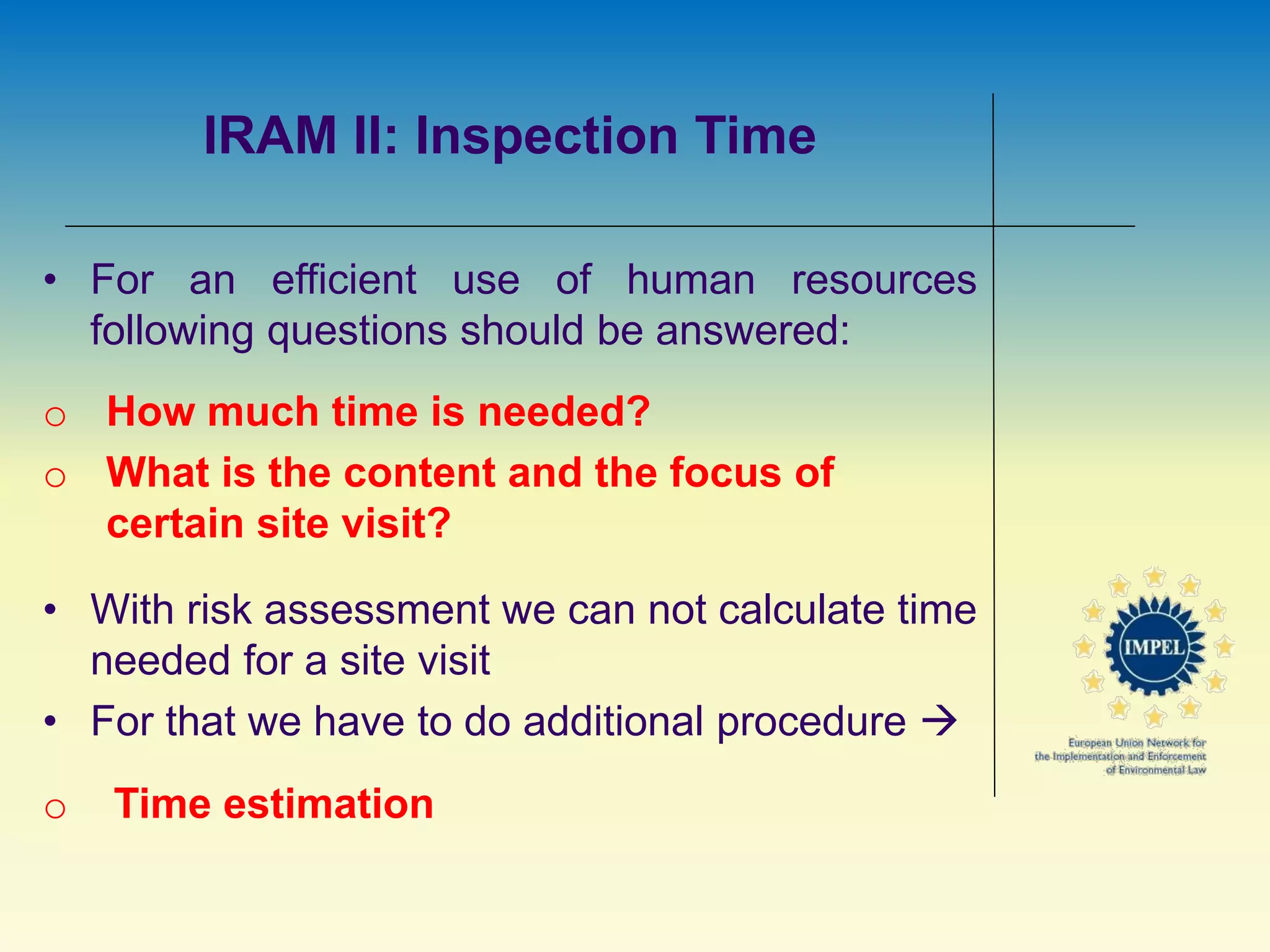IRAM II: Inspection Time
• For an efficient use of human resources
following questions should be answered:
o How much time is needed?
o What is the content and the focus of
certain site visit?
• With risk assessment we can not calculate time
needed for a site visit
• For that we have to do additional procedure 
o Time estimation
 