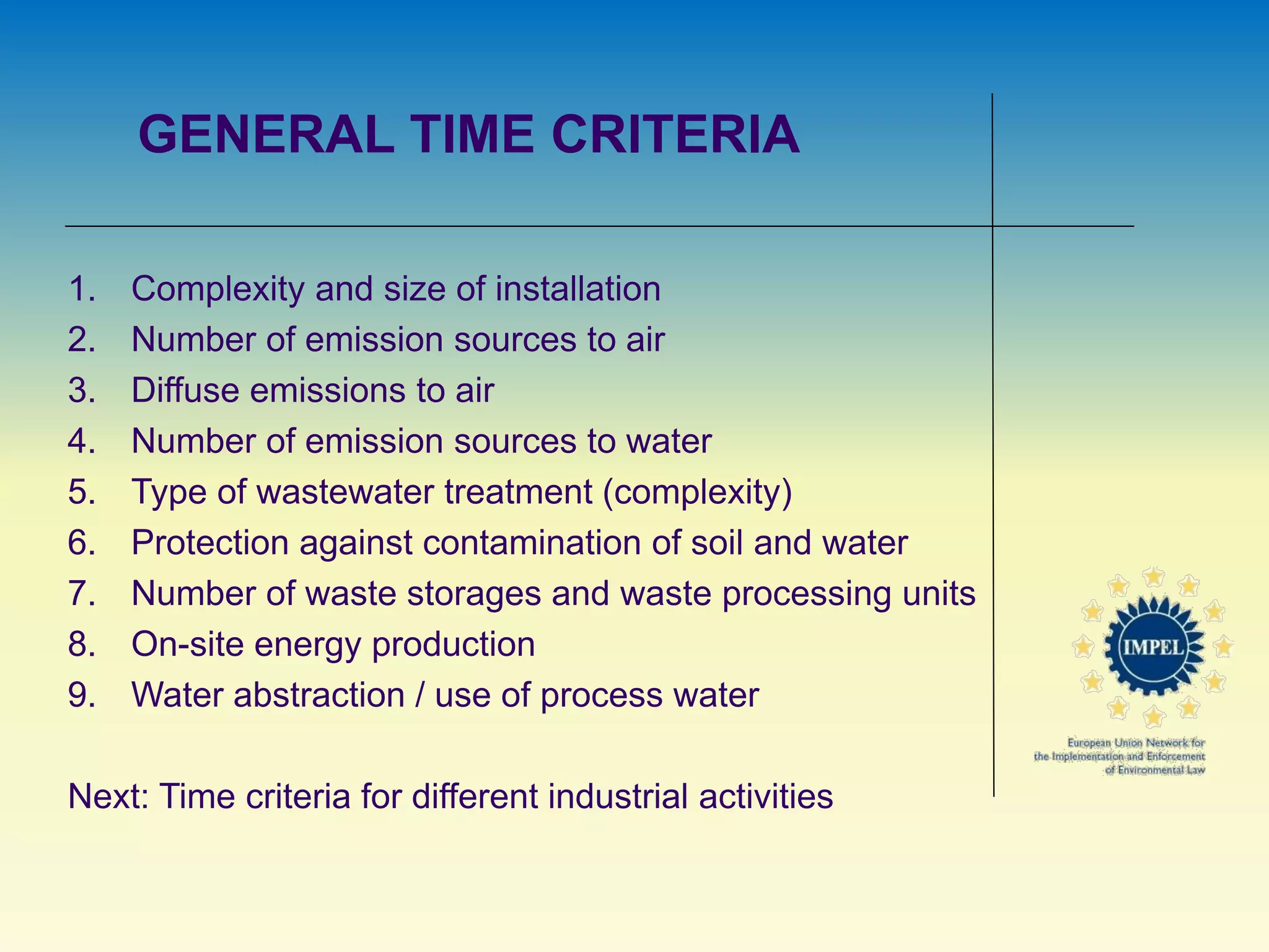 GENERAL TIME CRITERIA
1. Complexity and size of installation
2. Number of emission sources to air
3. Diffuse emissions to air
4. Number of emission sources to water
5. Type of wastewater treatment (complexity)
6. Protection against contamination of soil and water
7. Number of waste storages and waste processing units
8. On-site energy production
9. Water abstraction / use of process water
Next: Time criteria for different industrial activities
 