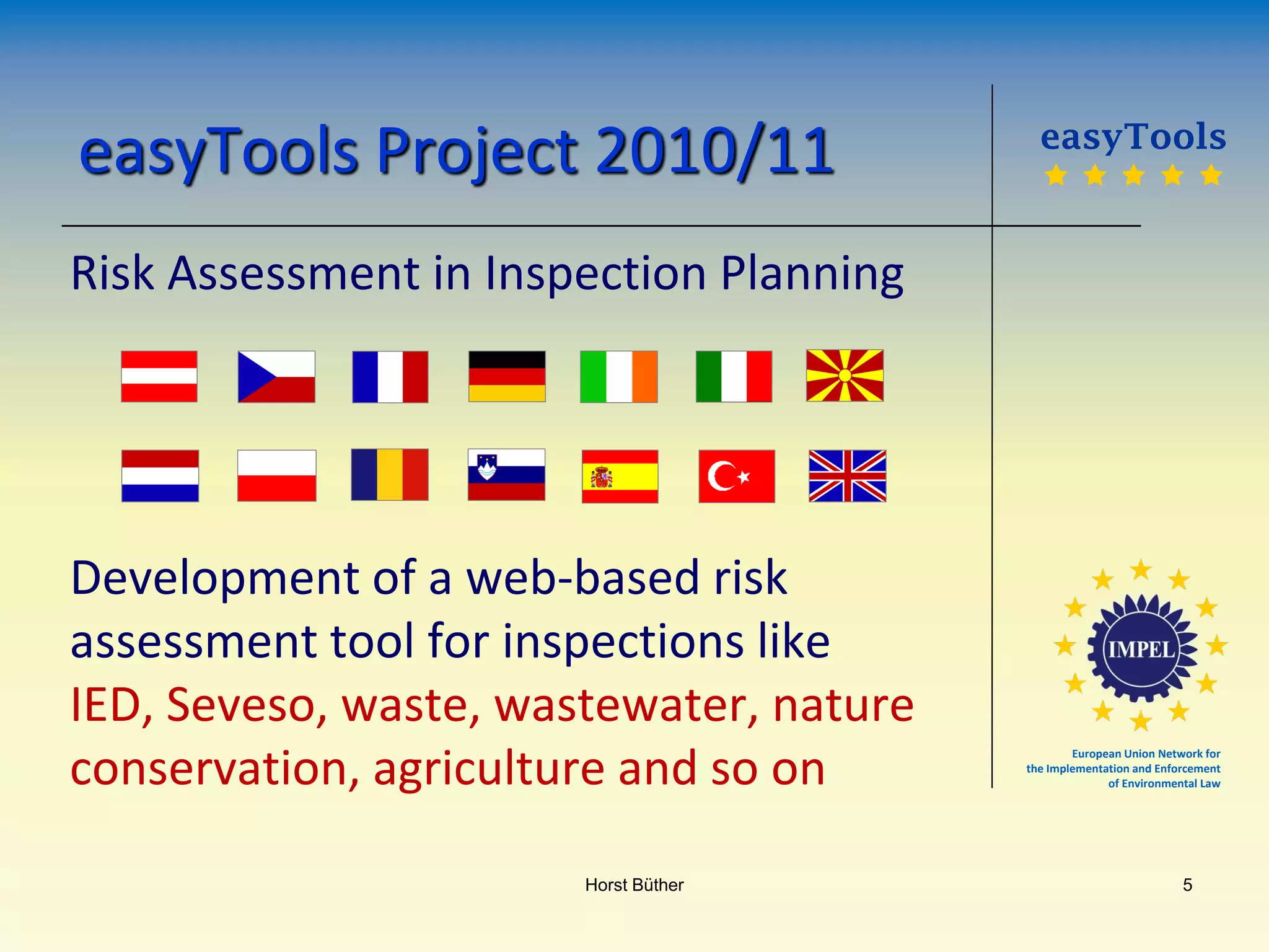 European Union Network for
the Implementation and Enforcement
of Environmental Law
easyTools Project 2010/11
Risk Assessment in Inspection Planning
Development of a web-based risk
assessment tool for inspections like
IED, Seveso, waste, wastewater, nature
conservation, agriculture and so on
easyTools
    
Horst Büther 5
 