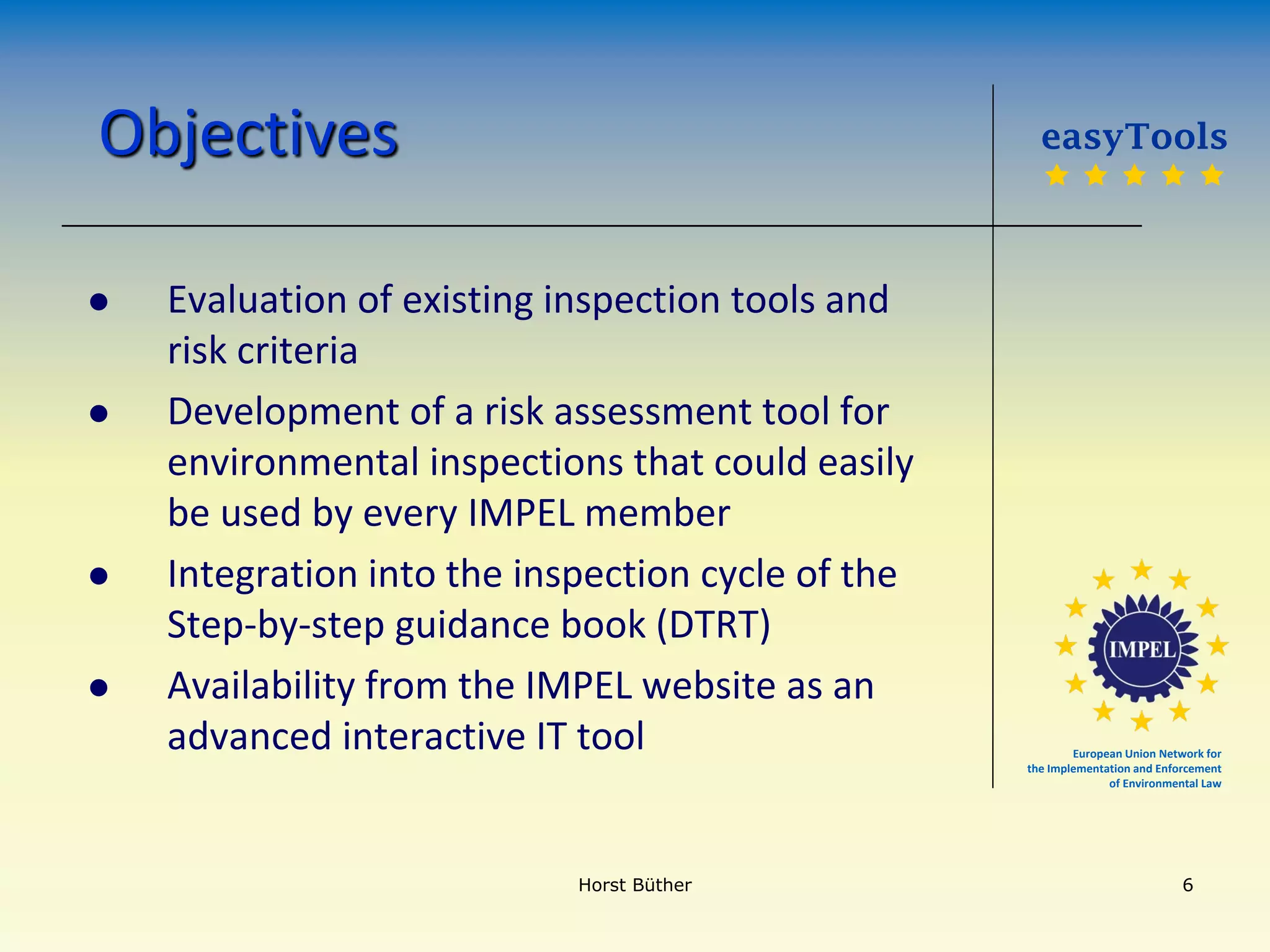 European Union Network for
the Implementation and Enforcement
of Environmental Law
Objectives
 Evaluation of existing inspection tools and
risk criteria
 Development of a risk assessment tool for
environmental inspections that could easily
be used by every IMPEL member
 Integration into the inspection cycle of the
Step-by-step guidance book (DTRT)
 Availability from the IMPEL website as an
advanced interactive IT tool
easyTools
    
Horst Büther 6
 