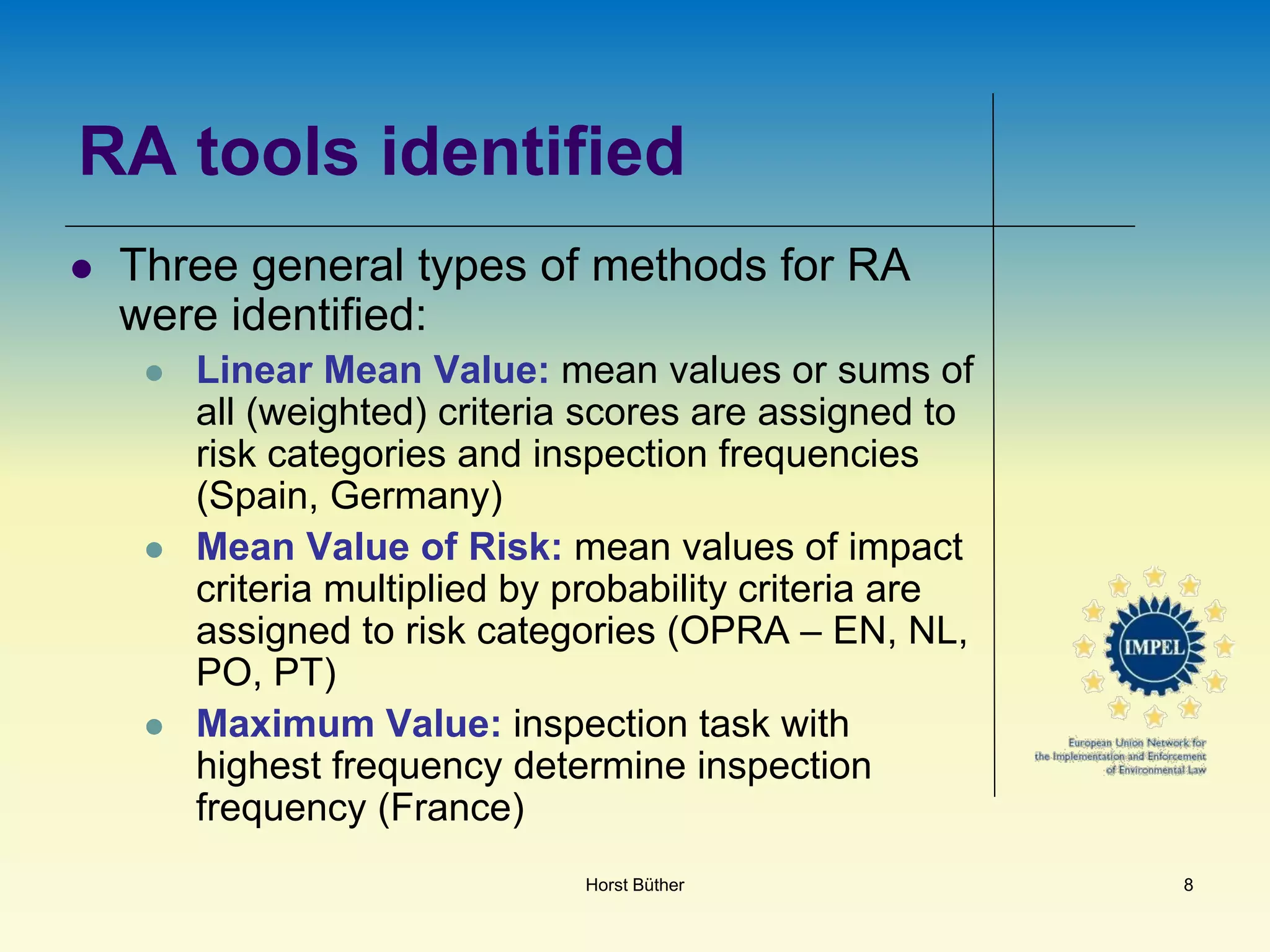 RA tools identified
 Three general types of methods for RA
were identified:
 Linear Mean Value: mean values or sums of
all (weighted) criteria scores are assigned to
risk categories and inspection frequencies
(Spain, Germany)
 Mean Value of Risk: mean values of impact
criteria multiplied by probability criteria are
assigned to risk categories (OPRA – EN, NL,
PO, PT)
 Maximum Value: inspection task with
highest frequency determine inspection
frequency (France)
Horst Büther 8
 
