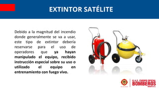 Debido a la magnitud del incendio
donde generalmente se va a usar,
este tipo de extintor debería
reservarse para el uso de
operadores que ya hayan
manipulado el equipo, recibido
instrucción especial sobre su uso o
utilizado el equipo en
entrenamiento con fuego vivo.
EXTINTOR SATÉLITE
 