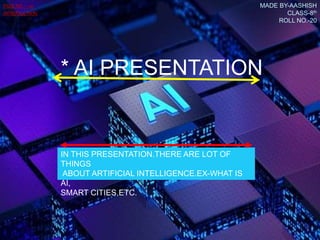 * AI PRESENTATION
IN THIS PRESENTATION.THERE ARE LOT OF
THINGS
ABOUT ARTIFICIAL INTELLIGENCE.EX-WHAT IS
AI,
SMART CITIES,ETC.
MADE BY-AASHISH
CLASS-8th
ROLL NO.-20
PAGE NO.—01
INTRODUCTION
 