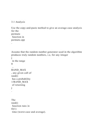 3.1 Analysis
Use the copy-and-paste method to give an average-case analysis
for the
permute
function in
permute.cpp
.
Assume that the random number generator used in the algorithm
produces truly random numbers, i.e, for any integer
j
in the range
0
..
RAND_MAX
, any given call of
rand()
has a probability
1/RAND_MAX
of returning
j
.
The
rand()
function runs in
O(1)
time (worst-case and average).
 