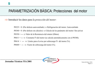 Jornadas Técnicas TIA 2001 Título del fichero 03/01
Página 15
s
 Introducir los datos para la protección del motor:
P0335 = 0 (Por defecto autoventilado)  Refrigeración del motor: Autoventilado
P0340 = 0 (Por defecto sin cálculos)  Cálculo de los parámetro del motor: Sin activar
P0350 = ---  Valor de la Resistencia del estator (Ohms).
P0611 = ---  Constante I2t del motor (se calcula automáticamente con el P0340).
P0614 = ---  Límite para el aviso por sobrecarga I2t del motor (%).
P0640 = ---  Factor de sobrecarga del motor (%).
PARAMETRIZACIÓN BÁSICA: Protecciones del motor
 