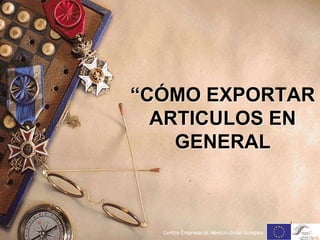 “CÓMO EXPORTAR
ARTICULOS EN
GENERAL
.
1
Centro Empresarial México-Unión Europea
 