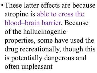 •These latter effects are because
atropine is able to cross the
blood–brain barrier. Because
of the hallucinogenic
properties, some have used the
drug recreationally, though this
is potentially dangerous and
often unpleasant
 