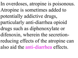 In overdoses, atropine is poisonous.
Atropine is sometimes added to
potentially addictive drugs,
particularly anti-diarrhea opioid
drugs such as diphenoxylate or
difenoxin, wherein the secretion-
reducing effects of the atropine can
also aid the anti-diarrhea effects.
 