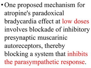 •One proposed mechanism for
atropine's paradoxical
bradycardia effect at low doses
involves blockade of inhibitory
presynaptic muscarinic
autoreceptors, thereby
blocking a system that inhibits
the parasympathetic response.
 