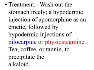 • Treatment.--Wash out the
stomach freely; a hypodermic
injection of apomorphine as an
emetic, followed by
hypodermic injections of
pilocarpine or physiostegmine.
Tea, coffee, or tannin, to
precipitate the
alkaloid.
 