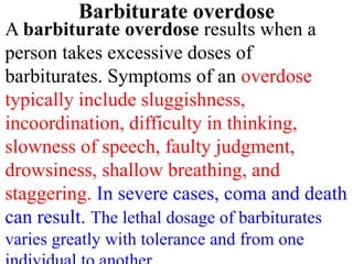Barbiturate overdose
A barbiturate overdose results when a
person takes excessive doses of
barbiturates. Symptoms of an overdose
typically include sluggishness,
incoordination, difficulty in thinking,
slowness of speech, faulty judgment,
drowsiness, shallow breathing, and
staggering. In severe cases, coma and death
can result. The lethal dosage of barbiturates
varies greatly with tolerance and from one
 