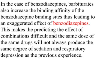 In the case of benzodiazepines, barbiturates
also increase the binding affinity of the
benzodiazepine binding sites thus leading to
an exaggerated effect of benzodiazepines.
This makes the predicting the effect of
combinations difficult and the same dose of
the same drugs will not always produce the
same degree of sedation and respiratory
depression as the previous experience.
 