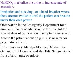 NaHCO3 to alkalize the urine to increase rate of
excretion.
Intubation and sleeving , or a hand-breather where
these are not available until the patient can breathe
under their own power.
Observation in the Emergency Department for a
number of hours or admission to the hospital for
several days of observation if symptoms are severe.
Advise the patient about drug misuse or refer for
psychiatric consult.
In famous cases, Marilyn Monroe, Dalida, Judy
Garland, Jimi Hendrix, and also Edie Sedgwick died
from a barbiturate overdose.
 