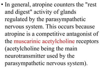 • In general, atropine counters the "rest
and digest" activity of glands
regulated by the parasympathetic
nervous system. This occurs because
atropine is a competitive antagonist of
the muscarinic acetylcholine receptors
(acetylcholine being the main
neurotransmitter used by the
parasympathetic nervous system).
 