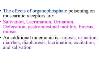 • The effects of organophosphate poisoning on
muscarinic receptors are:
• Salivation, Lacrimation, Urination,
Defecation, gastrointestinal motility, Emesis,
miosis.
• An additional mnemonic is : miosis, urination,
diarrhea, diaphoresis, lacrimation, excitation,
and salivation
 