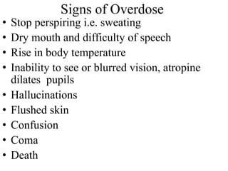 Signs of Overdose
• Stop perspiring i.e. sweating
• Dry mouth and difficulty of speech
• Rise in body temperature
• Inability to see or blurred vision, atropine
dilates pupils
• Hallucinations
• Flushed skin
• Confusion
• Coma
• Death
 