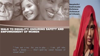 “ I am not a toy for you to play …. I am girl who
have a dream …….. Don’t spoil my career because of
sexual abuse ”.
WALK TO EQUALITY: ENSURING SAFETY AND
EMPOWERMENT OF WOMEN
 