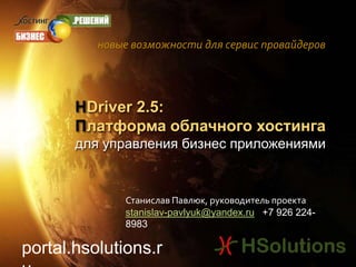 новые возможности для сервис провайдеров HDriver 2.5: Платформа облачного хостинга для управления бизнес приложениями  Станислав Павлюк, руководитель проекта stanislav-pavlyuk@yandex.ru   +7 926 224-8983 portal.hsolutions.ru 