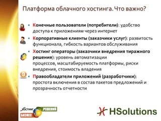 Платформа облачного хостинга. Что важно?Конечные пользователи (потребители): удобство доступа к приложениям через интернетКорпоративные клиенты (заказчики услуг): развитость функционала, гибкость вариантов обслуживанияХостинг операторы(заказчики внедрения тиражного решения): уровень автоматизации процессов, масштабируемость платформы, риски внедрения, стоимость владенияПравообладатели приложений(разработчики): простота включения в состав пакетов предложений и прозрачность отчетности