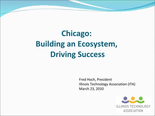 Chicago:  Building an Ecosystem,  Driving Success Fred Hoch, President Illinois Technology Association (ITA) March 23, 2010 
