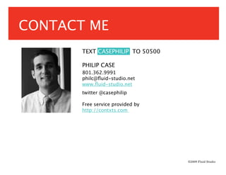 CONTACT ME
       TEXT CASEPHILIP TO 50500

       PHILIP CASE
       801.362.9991
       philc@ﬂuid-studio.net
       www.ﬂuid-studio.net
       twitter @casephilip

       Free service provided by
       http://contxts.com




                                  ©2009 Fluid Studio
 