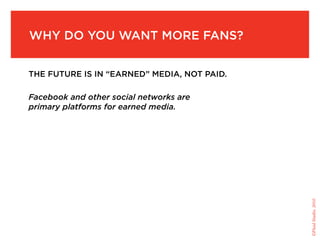 Why do you Want More fans?


the future is in “earned” Media, not paid.

Facebook and other social networks are
primary platforms for earned media.




                                             ©Fluid Studio, 2010
 