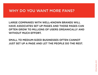 Why do you Want More fans?


large coMpanies With Well-knoWn brands Will
have associates set up pages and those pages can
often groW to Millions of users organically and
Without Much effort.

sMall to MediuM-sized businesses often cannot
just set up a page and let the people do the rest.




                                                     ©Fluid Studio, 2010
 