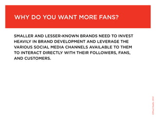 Why do you Want More fans?


sMaller and lesser-knoWn brands need to invest
heavily in brand developMent and leverage the
various social Media channels available to theM
to interact directly With their folloWers, fans,
and custoMers.




                                                   ©Fluid Studio, 2010
 