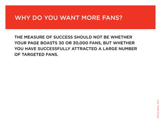 Why do you Want More fans?


the Measure of success should not be Whether
your page boasts 30 or 30,000 fans, but Whether
you have successfully attracted a large nuMber
of targeted fans.




                                                  ©Fluid Studio, 2010
 