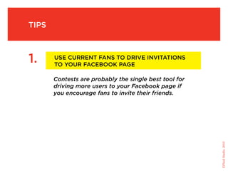 tips



1.     use current fans to drive invitations
       to your facebook page

       Contests are probably the single best tool for
       driving more users to your Facebook page if
       you encourage fans to invite their friends.




                                                        ©Fluid Studio, 2010
 