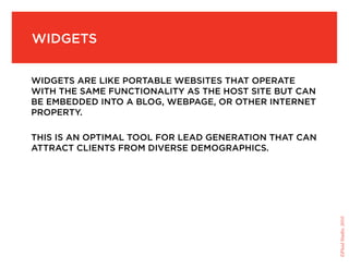 Widgets


Widgets are like portable Websites that operate
With the saMe functionality as the host site but can
be eMbedded into a blog, Webpage, or other internet
property.

this is an optiMal tool for lead generation that can
attract clients froM diverse deMographics.




                                                       ©Fluid Studio, 2010
 