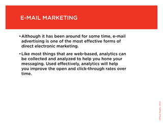 e-Mail Marketing


• although it has been around for some time, e-mail
  advertising is one of the most effective forms of
  direct electronic marketing.
• like most things that are web-based, analytics can
  be collected and analyzed to help you hone your
  messaging. used effectively, analytics will help
  you improve the open and click-through rates over
  time.




                                                       ©Fluid Studio, 2010
 