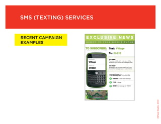 sMs (texting) services


recent caMpaign       EXCLUSIVE NEWS
exaMples
                   TO SUBSCRIBE: Text: Village
                                                                                                     To: 29222

                               MESSAGE:                                                              IT’S FREE*
                                                                                                     Receiving mobile alerts costs you nothing,
                               Village                                                               aside from your normal text messaging fees.

                               SEND TO:                                                              NO SPAM*
                               29222                                                                 Because of our no-spam policy, you’ll only
                                                                                                     receive the messages you’ve subscribed to.




                                                                                                     FOR EXAMPLE: To subscribe

                                                                                                      1
                                                                                                      1    CREATE a new text message

                                                                                                      2
                                                                                                      2    TYPE “ Village

                                                                                                      3
                                                                                                      3    SEND the message to “29222
                                                                                                      4
                                                                                                      4




                                                                                                                                                   ©Fluid Studio, 2010
                   *This program enforces a strict NO SPAM policy. To cancel at any time text STOP
                     to 29222 For assistance text HELP to 29222
 