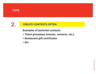 tips



     2.     Create Contests Often

            Examples of potential contests:
            • Ticket giveaways (movies, concerts, etc.)
            • Restaurant gift certificates
            • Etc.




                                                          ©Fluid Studio, 2010
 