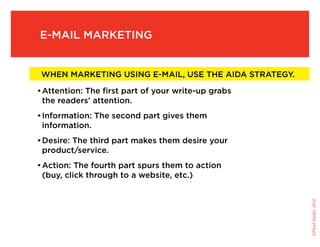 E-mail marketing


    When marketing using e-mail, use the AIDA strategy.

   •	Attention: The first part of your write-up grabs
    the readers’ attention.
   •	Information: The second part gives them
     information.
   •	Desire: The third part makes them desire your
    product/service.
   •	Action: The fourth part spurs them to action
    (buy, click through to a website, etc.)




                                                          ©Fluid Studio, 2010
 