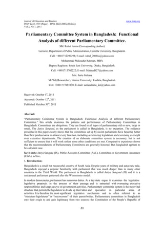 Journal of Education and Practice                                                              www.iiste.org
ISSN 2222-1735 (Paper) ISSN 2222-288X (Online)
Vol 2, No 7, 2011


 Parliamentary Committee System in Bangladesh: Functional
       Analysis of different Parliamentary Committee.
                                 Md. Ruhul Amin (Corresponding Author)
             Lecturer, Department of Public Administration, Comilla University. Bangladesh.
                        Cell: +8801712290298; E-mail: rubel_2008iu@yahoo.com
                                  Mohammad Maksudur Rahman, MBA
                       Deputy Registrar, South East University, Dhaka, Bangladesh.
                         Cell: +8801715702222; E-mail: Maksud927@yahoo.com
                                             Mst. Saria Sultana
                      M.Phil (Researcher), Islamic University, Kushtia, Bangladesh.
                       Cell: +8801719185130; E-mail: sariasultana_kst@yahoo.com


Received: October 1st, 2011
Accepted: October 12th, 2011
Published: October 30th, 2011


Abstract:
“Parliamentary Committee System in Bangladesh: Functional Analysis of different Parliamentary
Committee.” this article examines the patterns and performance of Parliamentary Committees in
Bangladesh. Committees are ubiquitous. They are found in all types of parliamentary old or new, large or
small, The Jatiya Sangsad, as the parliament is called in Bangladesh, is no exception. The evidence
presented in this paper clearly shows that the committees set up by recent parliaments have fared far better
than their predecessors in almost every function, including scrutinizing legislation and exercising oversight
over executive departments. The creation of an elaborate committee system is necessary, but is not
sufficient to ensure that it will work unless some other conditions are met. Comparative experience shows
that the recommendations of Parliamentary Committees are generally honored. But Bangladesh appears to
be a deviant case.
Keywords: Jatiya Sangsad (JS), Public Accounts Committee (PAC), Committee on Government Assurance
(CGA), ad hoc.
1. Introduction:
Bangladesh is a small but resourceful country of South Asia. Despite years of military and autocratic rule,
Bangladesh enjoyed a popular familiarity with parliament that was much deeper than in many other
countries in the Third World. The parliament in Bangladesh is called Jatiya Sangsad (JS) and it is a
unicameral parliament patterned after the Westminster model.
In modern democracies, parliament has numerous duties. As a key state organ it examines the legislative
legislative proposals in the process of their passage and is entrusted with overseeing executive
responsibilities and keeps an eye on government activities. Parliamentary committee system is the most vital
structure that permits the legislators to divide up their labor and specialize in particular areas of
activities. It is therefore the most significant legislative mechanism and is often referred to as
“miniature legislatures” or “microcosms" of their parent bodies. Parliamentary committees in Bangladesh
owe their origin to and gain legitimacy from two sources: the Constitution of the People’s Republic of


                                                     23
 