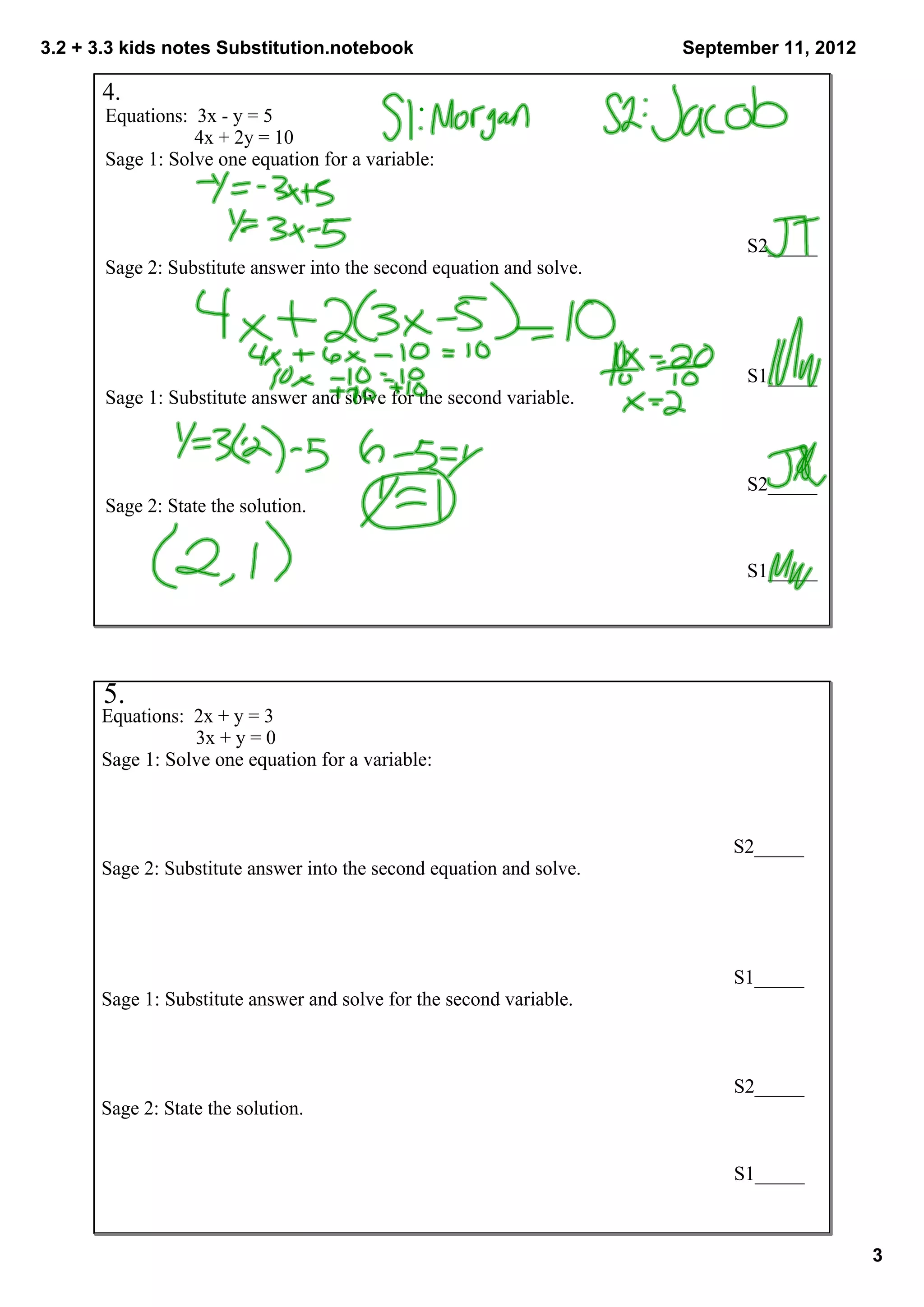 3.2 + 3.3 kids notes Substitution.notebook                                                           September 11, 2012

      4. 
       Equations:  3x ­ y = 5
                    4x + 2y = 10
       Sage 1: Solve one equation for a variable:



                                                                                                                     S2_____
       Sage 2: Substitute answer into the second equation and solve.




                                                                                                                S1_____
       Sage 1: Substitute answer and solve for the second variable.



                                                                                                                S2_____
       Sage 2: State the solution.


                                                                                                                S1_____




       5. 
      Equations:  2x + y = 3
                    3x + y = 0
      Sage 1: Solve one equation for a variable:



                                                                                                                  S2_____
      Sage 2: Substitute answer into the second equation and solve.




                                                                                                              S1_____
      Sage 1: Substitute answer and solve for the second variable.



                                                                                                              S2_____
      Sage 2: State the solution.


                                                                                                              S1_____



                                                                                                                               3
 