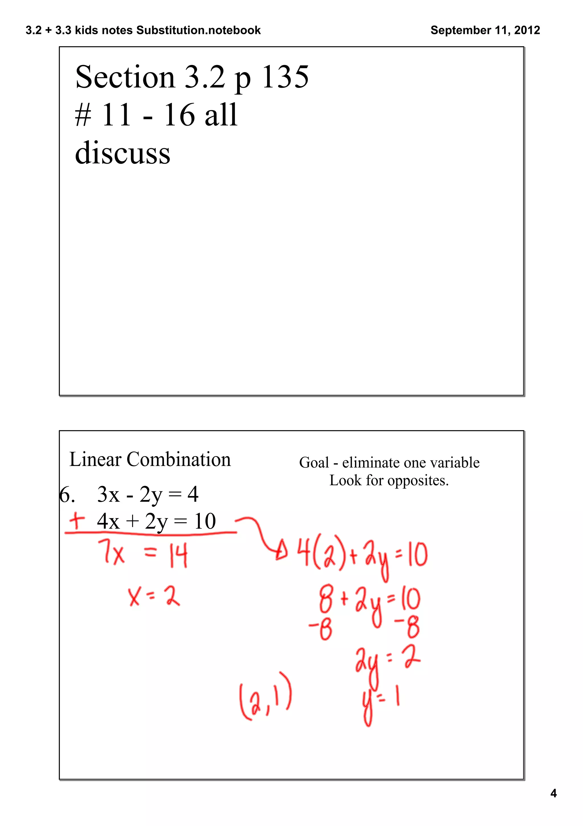 3.2 + 3.3 kids notes Substitution.notebook                        September 11, 2012



        Section 3.2 p 135 
        # 11 ­ 16 all
        discuss




       Linear Combination                    Goal ­ eliminate one variable
                                                 Look for opposites. 
     6.  3x ­ 2y = 4
         4x + 2y = 10




                                                                                       4
 