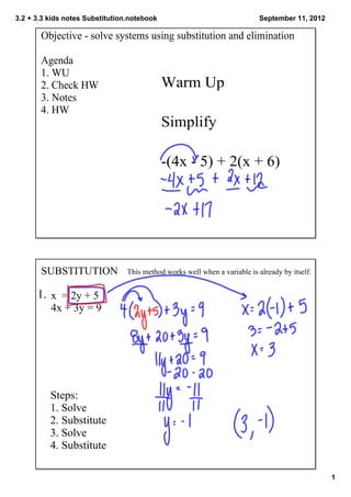3.2 + 3.3 kids notes Substitution.notebook                                  September 11, 2012

       Objective ­ solve systems using substitution and elimination

       Agenda
       1. WU
       2. Check HW                           Warm Up
       3. Notes
       4. HW
                                             Simplify

                                             ­(4x ­ 5) + 2(x + 6) 




       SUBSTITUTION              This method works well when a variable is already by itself.  


      1.  x  = 2y + 5
          4x + 3y = 9




          Steps:
          1. Solve
          2. Substitute
          3. Solve
          4. Substitute

                                                                                                  1
 