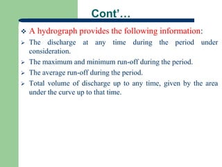 Cont’…
 A hydrograph provides the following information:
 The discharge at any time during the period under
consideration.
 The maximum and minimum run-off during the period.
 The average run-off during the period.
 Total volume of discharge up to any time, given by the area
under the curve up to that time.
 