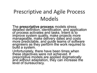 Prescriptive and Agile Process
Models
The prescriptive process models stress
detailed definition, identification, and application
of process activates and tasks. Intent is to
improve system quality, make projects more
manageable, make delivery dates and costs
more predictable, and guide teams of software
engineers as they perform the work required to
build a system.
Unfortunately, there have been times when
these objectives were not achieved. If
prescriptive models are applied dogmatically
and without adaptation, they can increase the
level of bureaucracy.
 