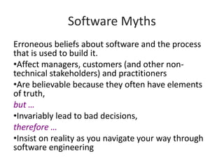Software Myths
Erroneous beliefs about software and the process
that is used to build it.
•Affect managers, customers (and other non-
technical stakeholders) and practitioners
•Are believable because they often have elements
of truth,
but …
•Invariably lead to bad decisions,
therefore …
•Insist on reality as you navigate your way through
software engineering
 
