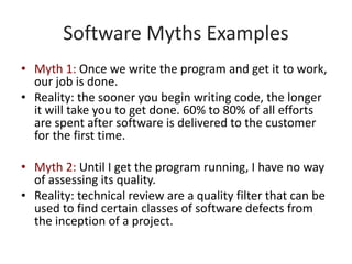 Software Myths Examples
• Myth 1: Once we write the program and get it to work,
our job is done.
• Reality: the sooner you begin writing code, the longer
it will take you to get done. 60% to 80% of all efforts
are spent after software is delivered to the customer
for the first time.
• Myth 2: Until I get the program running, I have no way
of assessing its quality.
• Reality: technical review are a quality filter that can be
used to find certain classes of software defects from
the inception of a project.
 
