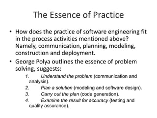 The Essence of Practice
• How does the practice of software engineering fit
in the process activities mentioned above?
Namely, communication, planning, modeling,
construction and deployment.
• George Polya outlines the essence of problem
solving, suggests:
1. Understand the problem (communication and
analysis).
2. Plan a solution (modeling and software design).
3. Carry out the plan (code generation).
4. Examine the result for accuracy (testing and
quality assurance).
 